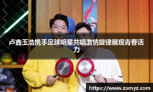 卢鑫玉浩携手足球明星共唱激情旋律展现青春活力